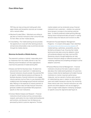 Fiserv White Paper
market analysis can be conducted using a financial
institution’s own customers – whether via customer
focus groups or surveys to the existing customer
base – to identify preferred mobile banking offerings.
Having recent transactional data will assist in making
decisions about the features and functions to offer.
• Implement Focused Adoption Management
Programs – In a recent white paper, Fiserv identified
five factors that will drive consumer adoption of
mobile banking: usefulness, accessibility, security,
familiarity and ease of use. Ensuring that mobile
banking services pass consumer adoption criteria
will accelerate adoption and help maximize ROI.
Reviewing industry thought leadership can help
financial institutions design an effective product and
marketing roadmap and compelling campaigns to drive
adoption outcomes.
• Practice Effective Channel Management – Financial
institutions should put the tools in place to capture
data about the mobile banking behavior of customers.
Using a mobile channel dashboard will enable financial
institutions to monitor important performance
measures, such as: percent of active users, percent
of mobile banking users in relation to online banking
users and mobile transaction volumes. By monitoring
these metrics over time, financial institutions can note
growth and where adoption and use are lagging in
order to target mobile adoption marketing campaigns
on specific consumer segments (see Figure 3).
P2P, they can stop writing and mailing each other
paper checks and transaction volumes can increase
with a network effect.
•	 Merchant-Funded Offers – Merchants are willing to
pay fees to financial institutions when consumers pay
for their offers via their mobile devices.
•	 Cross-Selling – The mobile banking service provides
the opportunity to cross-sell other banking products
and services and provides a way to promote services
through the mobile channel.
Maximize the Benefits of Mobile Banking
The potential to achieve a material, measurable return
on investment from the mobile channel is real. The
following recommendations will help organizations
maximize the potential of mobile banking ROI:
• Assess and Sell the Business Case –To determine
and prioritize future investment in mobile banking
financial institutions should consider the potential ROI
of specific mobile channel products and features. To
facilitate discovery, financial institutions can engage
industry partners such as Fiserv to use proprietary ROI
modeling tools that leverage actual financial institution
data. Relying on the expertise of industry partners to
analyze customer data will help financial institutions
generate credible and quantifiable ROI projections
specific to their own institutions.
• Conduct Market Analysis and Research – Financial
institutions should conduct primary and secondary
research, particularly into new mobile banking features
and functions, and discover how the features are
perceived by distinct customer segments. The best
4
 