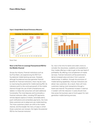 Fiserv White Paper
So, now is the time for banks and credit unions to
consider the robustness, scalability and availability of
their mobile offering in order to get to the next level of
profitability. By offering a full complement of mobile
services, financial institutions will be positioned to
derive increased value and return from customer
relationships. In addition, through the promotion of
mobile banking capabilities, financial institutions can
attract new customers. As a result, there will more
customers making more transactions through a
lower-cost channel. The potential increase in revenue
in tandem with the reduction in costs should more
than prove the business case to fund support for next
generation mobile banking services.
Now is theTime to LeverageTransactional ROI for
the Mobile Channel
Across the industry, financial institutions such as
SunTrust Bank, are experiencing the ROI from
foundational mobile banking services. However,
although foundational services generate financial
benefits for financial institutions, there may be more
to maximizing the potential for mobile banking ROI. As
indicators point to the continued growth of the mobile
channel through the use of both smartphones and
tablets it is likely that consumers will want additional
functionality. The more features and functionality a
financial institution offers, including P2P payments ,
remote deposit capture of checks, actionable alerts,
push notifications and contactless payments, the more
likely customers are to adopt and use mobile banking.
The more customers a bank can shift to the mobile
channel, and the broader the menu of ways in which
those customers can transact, the higher the potential
ROI for the financial institution.
Figure 3: Sample Mobile Channel Performance Measures
Source: Fiserv
5
 