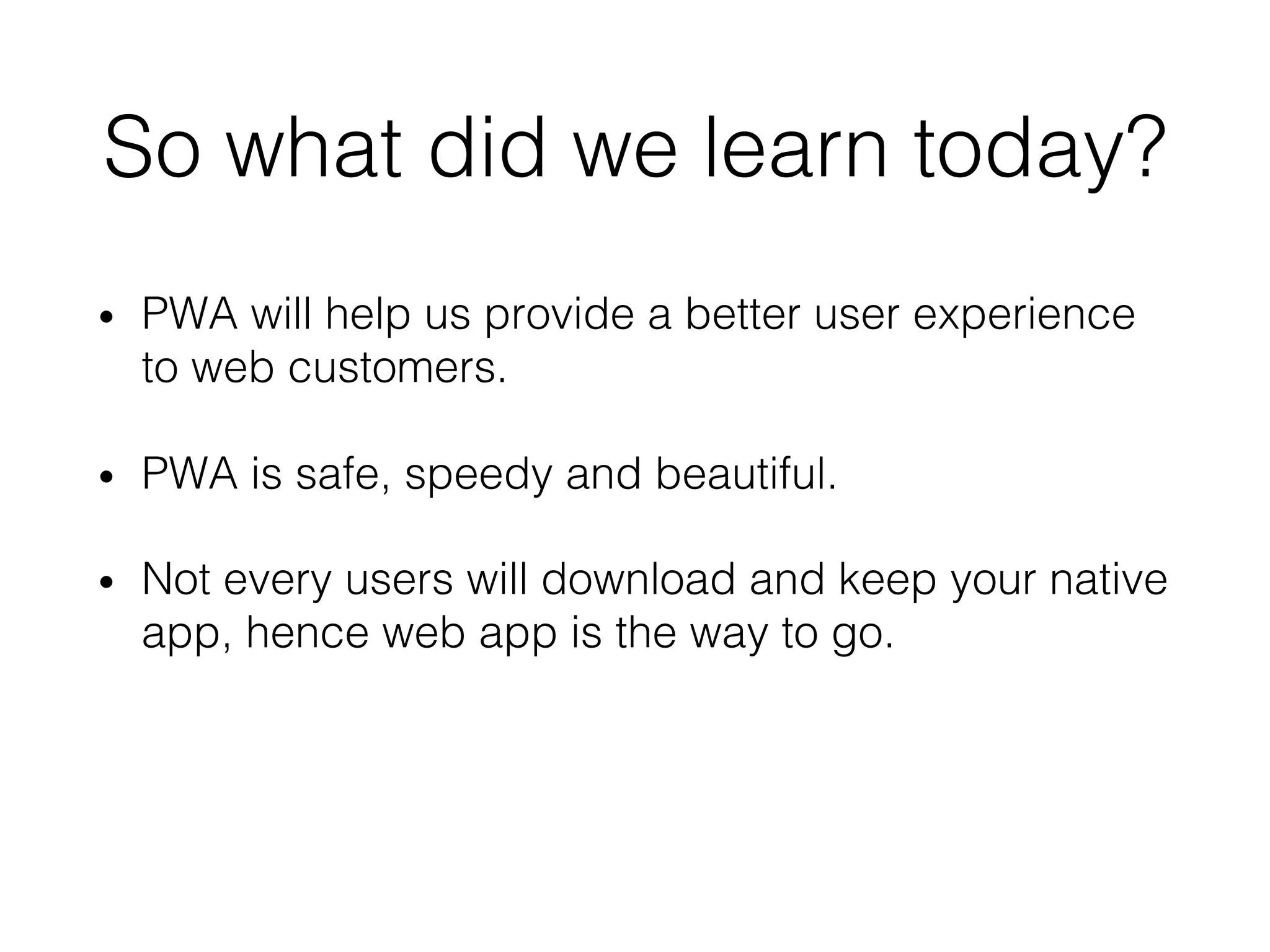 So what did we learn today?
• PWA will help us provide a better user experience
to web customers.
• PWA is safe, speedy and beautiful.
• Not every users will download and keep your native
app, hence web app is the way to go.
 