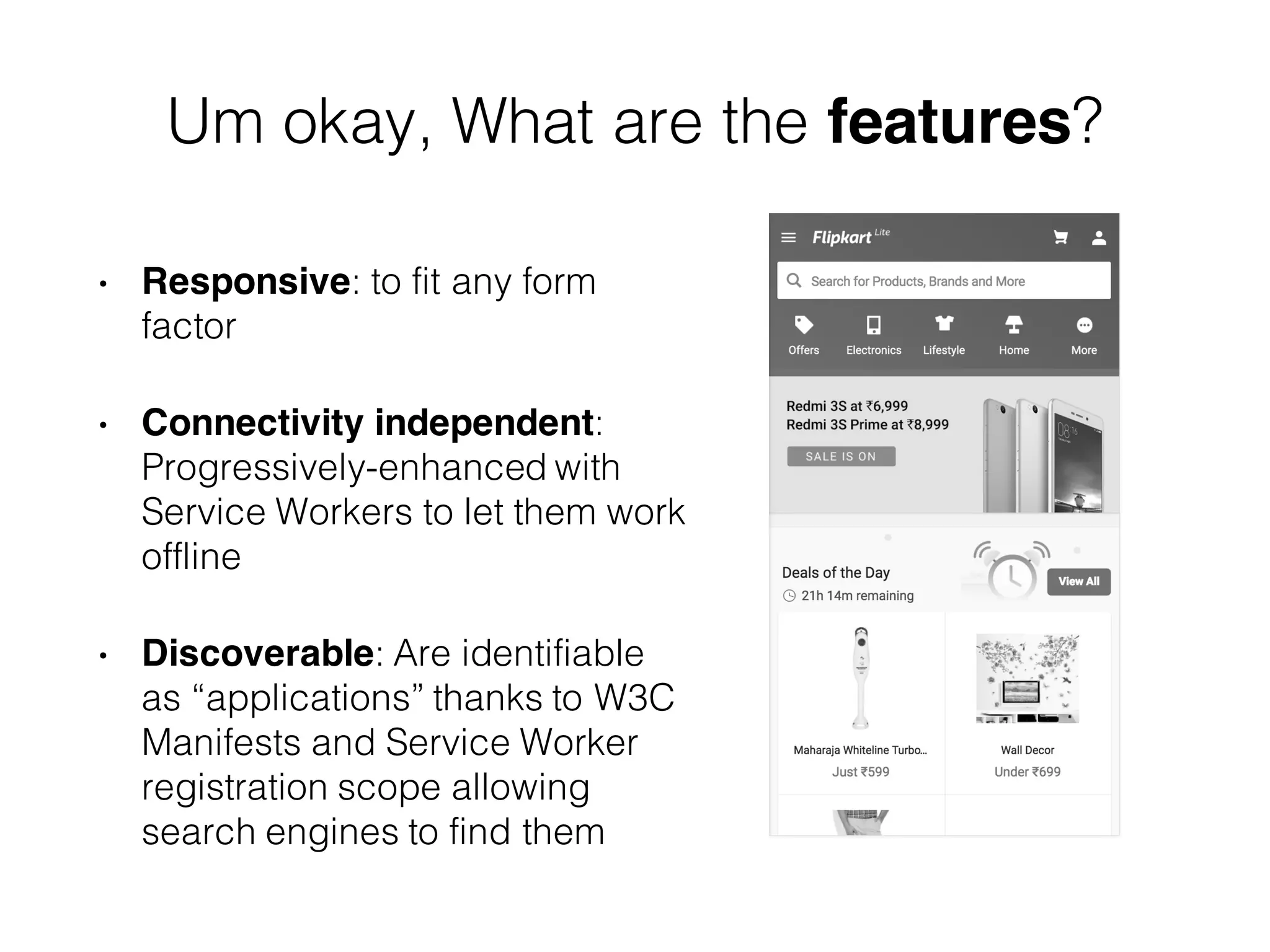 Um okay, What are the features?
• Responsive: to fit any form
factor
• Connectivity independent:
Progressively-enhanced with
Service Workers to let them work
offline
• Discoverable: Are identifiable
as “applications” thanks to W3C
Manifests and Service Worker
registration scope allowing
search engines to find them
 