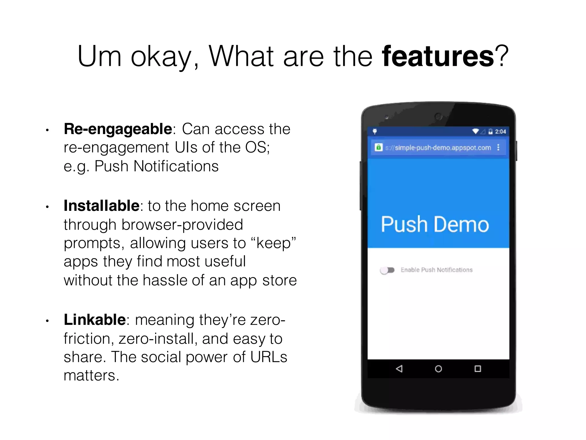 Um okay, What are the features?
• Re-engageable: Can access the
re-engagement UIs of the OS;
e.g. Push Notifications
• Installable: to the home screen
through browser-provided
prompts, allowing users to “keep”
apps they find most useful
without the hassle of an app store
• Linkable: meaning they’re zero-
friction, zero-install, and easy to
share. The social power of URLs
matters.
 