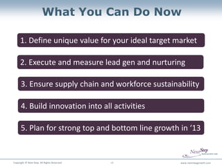 What You Can Do Now

      1. Define unique value for your ideal target market

      2. Execute and measure lead gen and nurturing

      3. Ensure supply chain and workforce sustainability

      4. Build innovation into all activities

      5. Plan for strong top and bottom line growth in ‘13


Copyright © Next Step. All Rights Reserved.   14    www.nextstepgrowth.com
 
