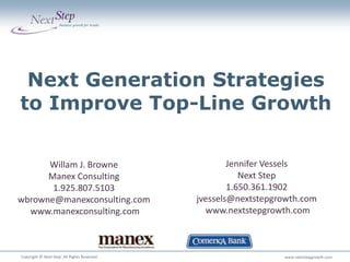 Next Generation Strategies
to Improve Top-Line Growth

      Willam J. Browne                                Jennifer Vessels
      Manex Consulting                                   Next Step
       1.925.807.5103                                 1.650.361.1902
wbrowne@manexconsulting.com                   jvessels@nextstepgrowth.com
  www.manexconsulting.com                       www.nextstepgrowth.com


                                                                              x
Copyright © Next Step. All Rights Reserved.                      www.nextstepgrowth.com
 