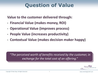 Question of Value

  Value to the customer delivered through:
  • Financial Value (makes money, ROI)

  • Operational Value (improves process)

  • People Value (increases productivity)

  • Contextual Value (makes decision maker happy)




       “The perceived worth of benefits received by the customer, in
                exchange for the total cost of an offering.”


Copyright © Next Step. All Rights Reserved.   4            www.nextstepgrowth.com
 