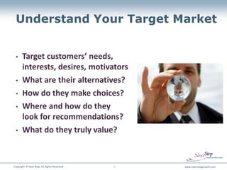 Understand Your Target Market


 •     Target customers’ needs,
       interests, desires, motivators
 •     What are their alternatives?
 •     How do they make choices?
 •     Where and how do they
       look for recommendations?
 •     What do they truly value?


Copyright © Next Step. All Rights Reserved.   5   www.nextstepgrowth.com
 