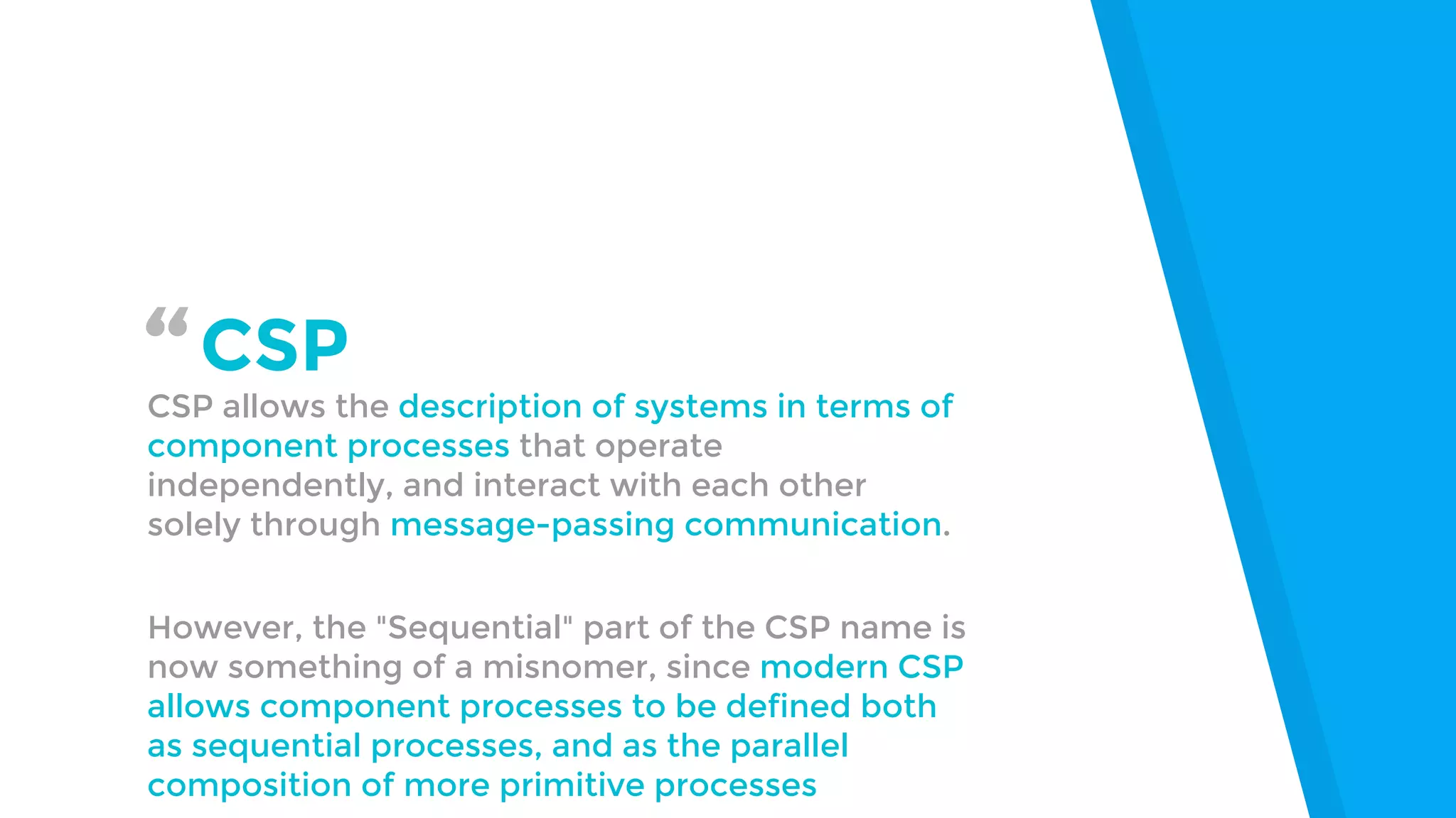 “CSP
CSP allows the description of systems in terms of
component processes that operate
independently, and interact with each other
solely through message-passing communication.
However, the "Sequential" part of the CSP name is
now something of a misnomer, since modern CSP
allows component processes to be defined both
as sequential processes, and as the parallel
composition of more primitive processes
 