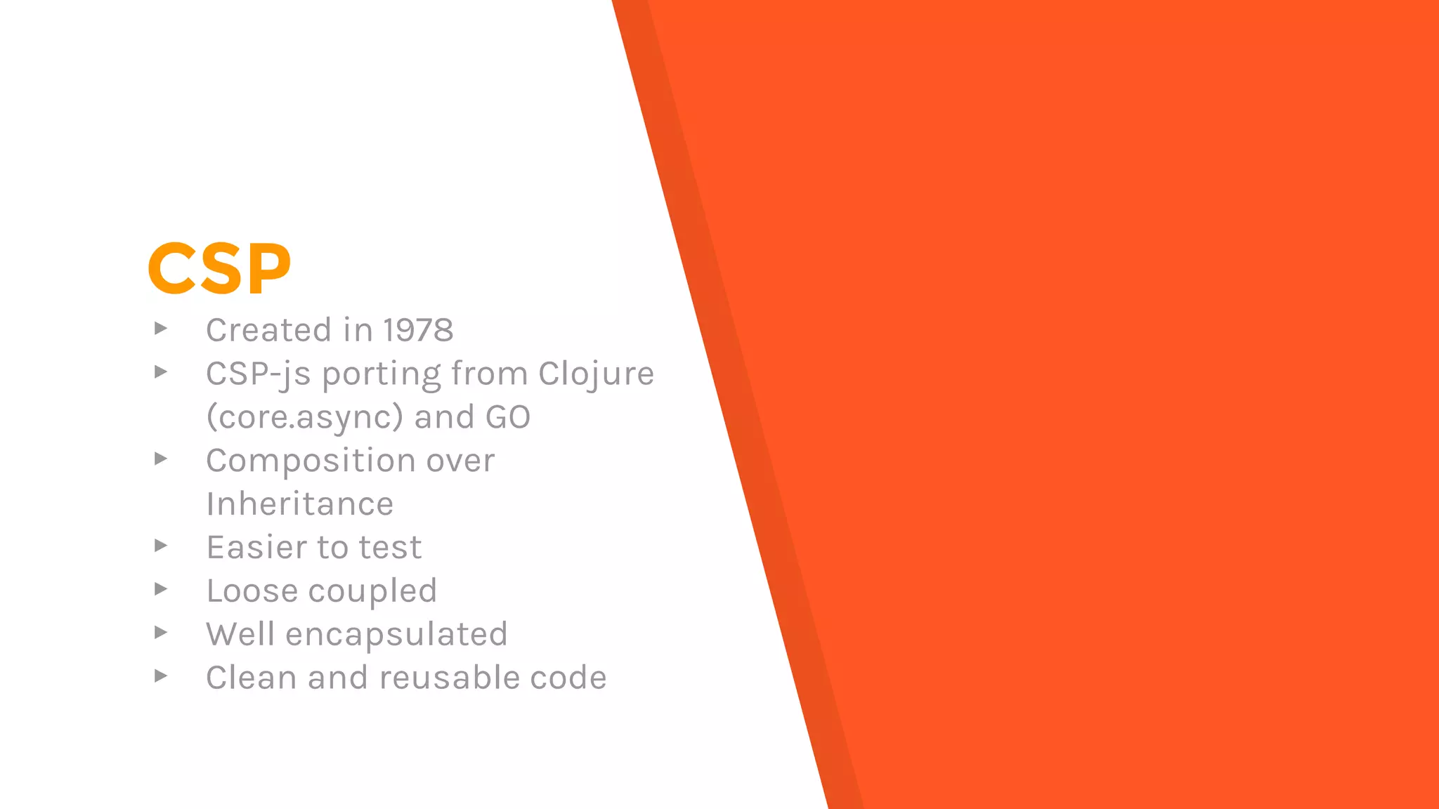 CSP
▸ Created in 1978
▸ CSP-js porting from Clojure
(core.async) and GO
▸ Composition over
Inheritance
▸ Easier to test
▸ Loose coupled
▸ Well encapsulated
▸ Clean and reusable code
 