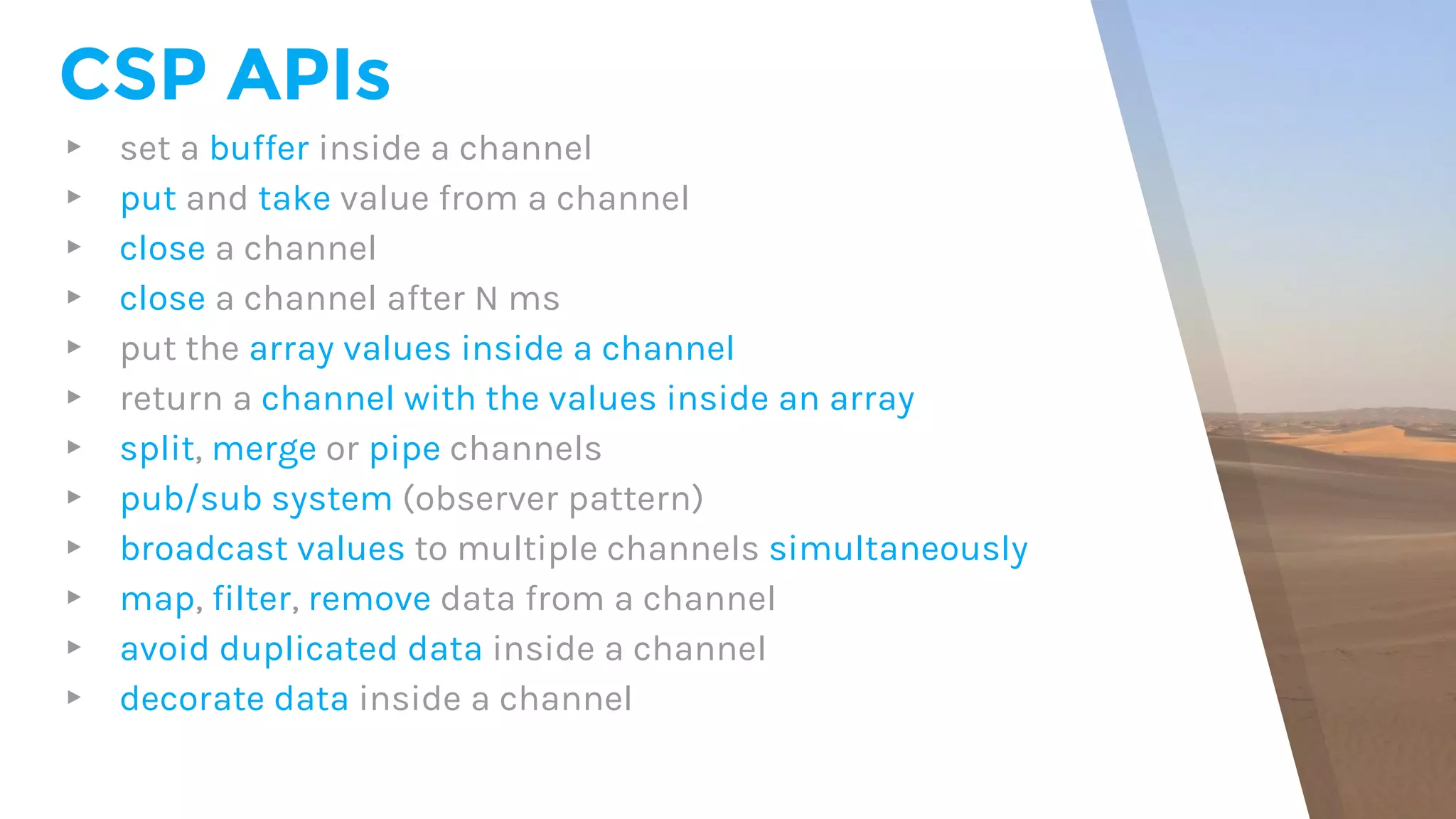 CSP APIs
▸ set a buffer inside a channel
▸ put and take value from a channel
▸ close a channel
▸ close a channel after N ms
▸ put the array values inside a channel
▸ return a channel with the values inside an array
▸ split, merge or pipe channels
▸ pub/sub system (observer pattern)
▸ broadcast values to multiple channels simultaneously
▸ map, filter, remove data from a channel
▸ avoid duplicated data inside a channel
▸ decorate data inside a channel
 