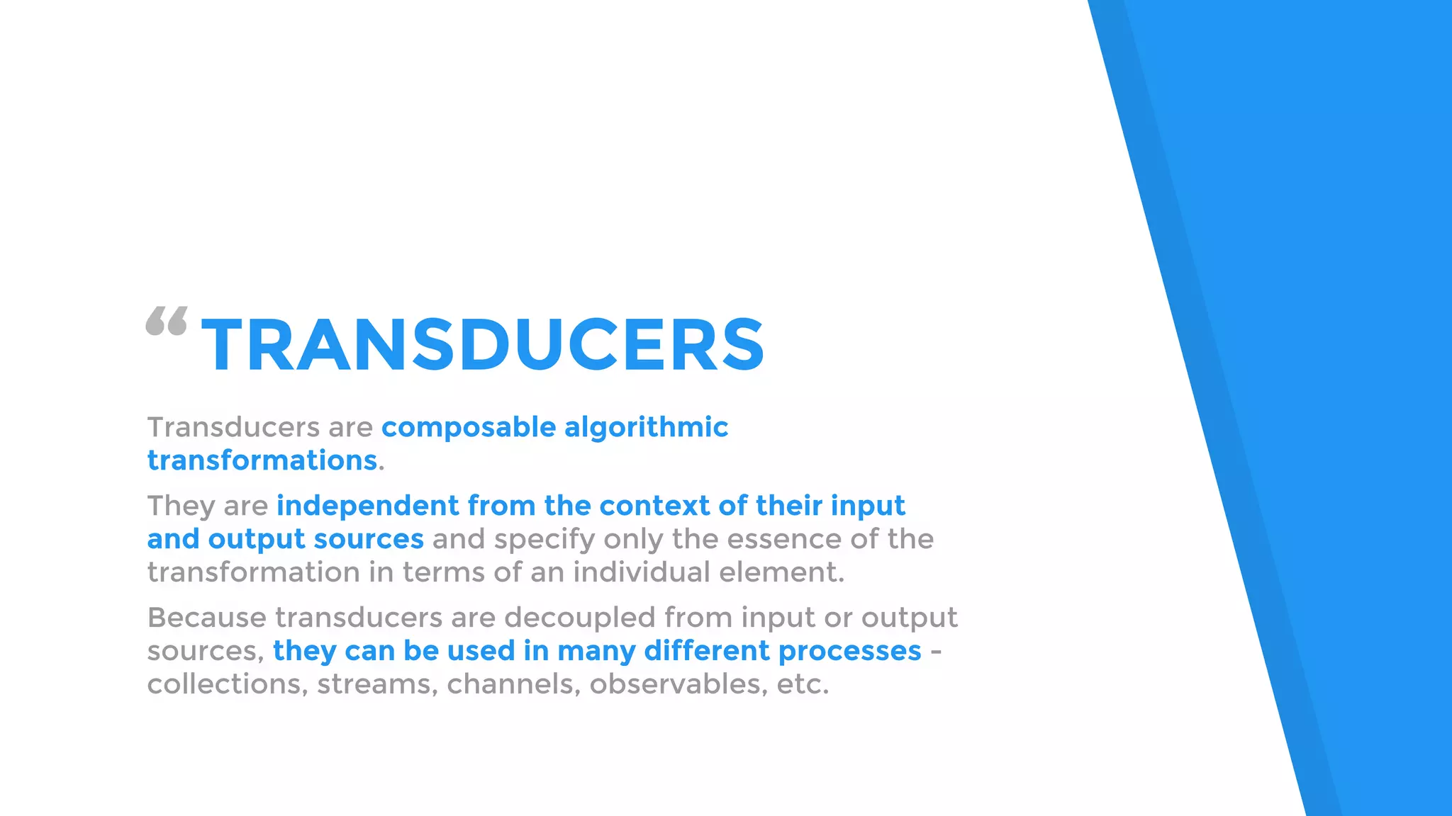 “TRANSDUCERS
Transducers are composable algorithmic
transformations.
They are independent from the context of their input
and output sources and specify only the essence of the
transformation in terms of an individual element.
Because transducers are decoupled from input or output
sources, they can be used in many different processes -
collections, streams, channels, observables, etc.
 