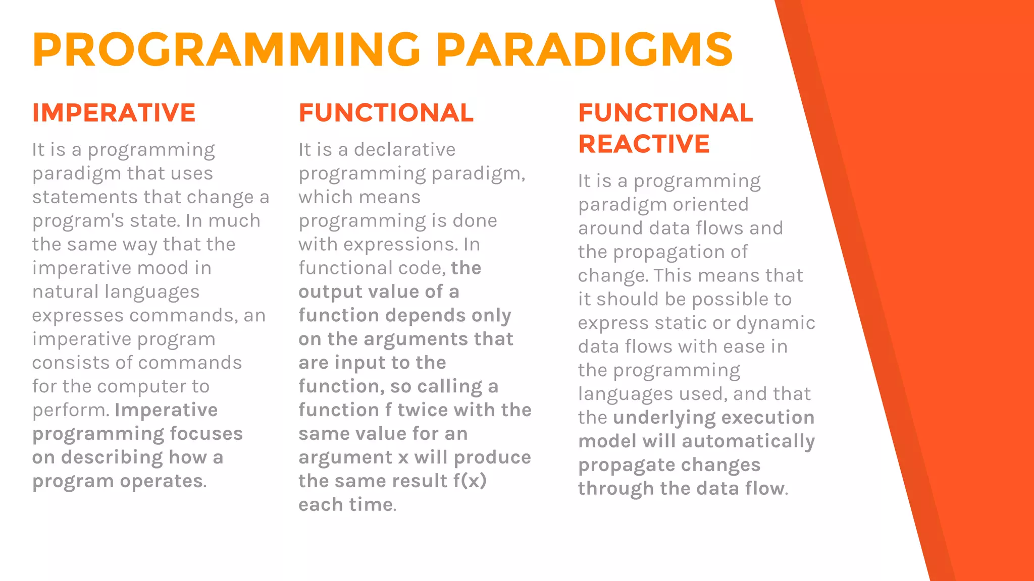 PROGRAMMING PARADIGMS
FUNCTIONAL
It is a declarative
programming paradigm,
which means
programming is done
with expressions. In
functional code, the
output value of a
function depends only
on the arguments that
are input to the
function, so calling a
function f twice with the
same value for an
argument x will produce
the same result f(x)
each time.
IMPERATIVE
It is a programming
paradigm that uses
statements that change a
program's state. In much
the same way that the
imperative mood in
natural languages
expresses commands, an
imperative program
consists of commands
for the computer to
perform. Imperative
programming focuses
on describing how a
program operates.
FUNCTIONAL
REACTIVE
It is a programming
paradigm oriented
around data flows and
the propagation of
change. This means that
it should be possible to
express static or dynamic
data flows with ease in
the programming
languages used, and that
the underlying execution
model will automatically
propagate changes
through the data flow.
 