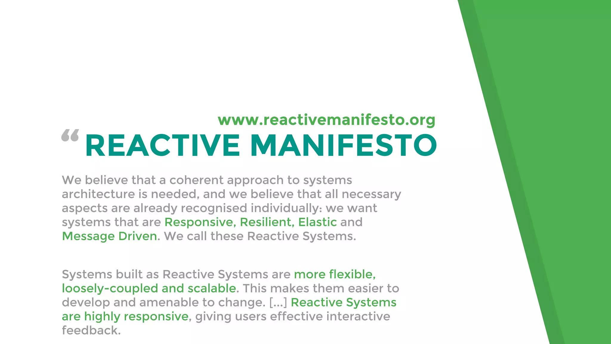 “REACTIVE MANIFESTO
We believe that a coherent approach to systems
architecture is needed, and we believe that all necessary
aspects are already recognised individually: we want
systems that are Responsive, Resilient, Elastic and
Message Driven. We call these Reactive Systems.
Systems built as Reactive Systems are more flexible,
loosely-coupled and scalable. This makes them easier to
develop and amenable to change. [...] Reactive Systems
are highly responsive, giving users effective interactive
feedback.
www.reactivemanifesto.org
 