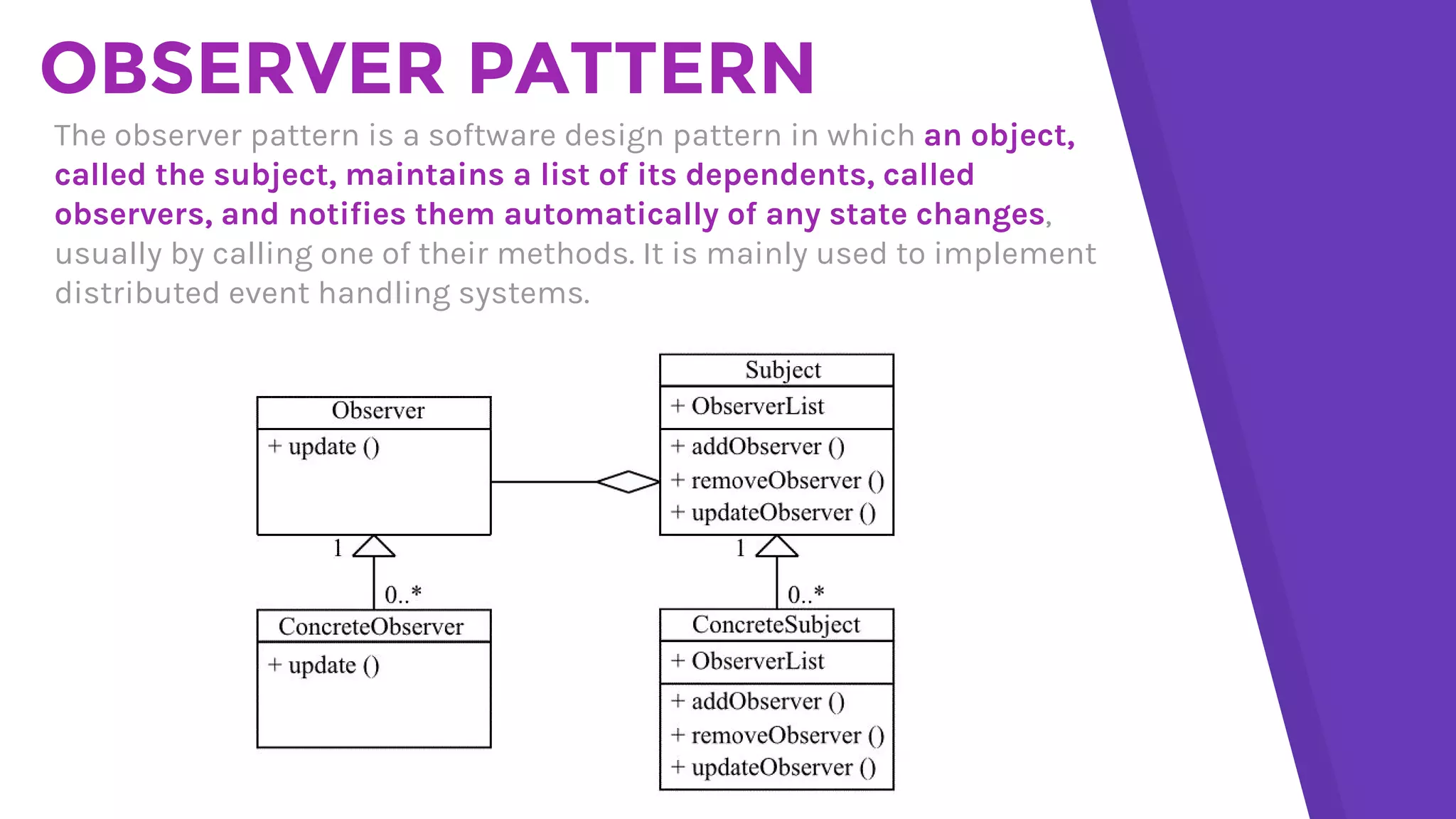 OBSERVER PATTERN
The observer pattern is a software design pattern in which an object,
called the subject, maintains a list of its dependents, called
observers, and notifies them automatically of any state changes,
usually by calling one of their methods. It is mainly used to implement
distributed event handling systems.
 