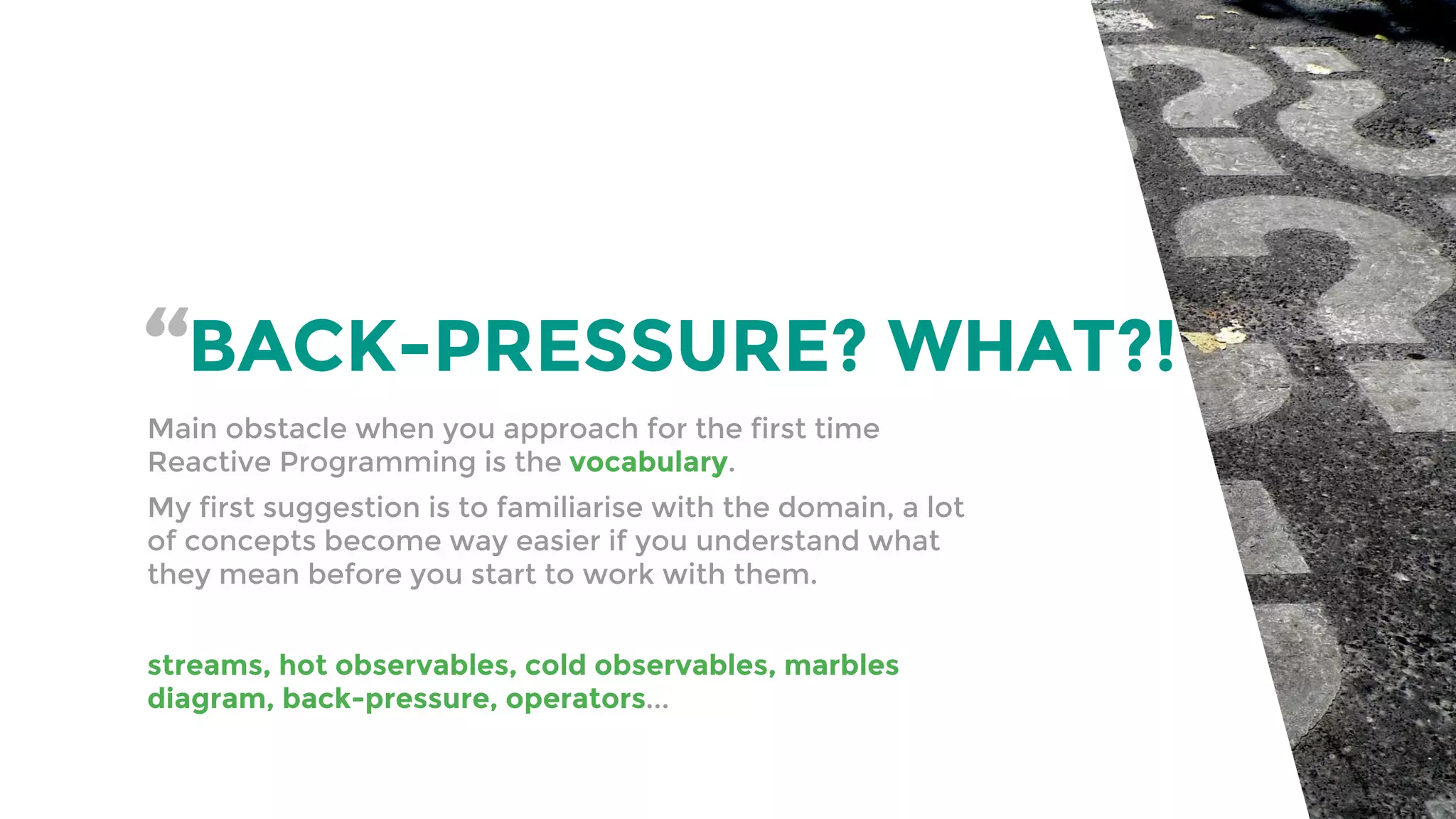 “BACK-PRESSURE? WHAT?!
Main obstacle when you approach for the first time
Reactive Programming is the vocabulary.
My first suggestion is to familiarise with the domain, a lot
of concepts become way easier if you understand what
they mean before you start to work with them.
streams, hot observables, cold observables, marbles
diagram, back-pressure, operators...
 