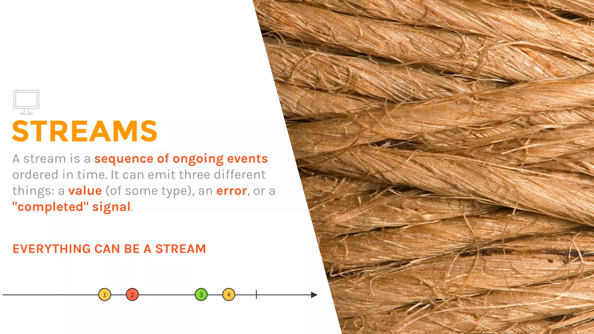 STREAMS
A stream is a sequence of ongoing events
ordered in time. It can emit three different
things: a value (of some type), an error, or a
"completed" signal.
EVERYTHING CAN BE A STREAM
 