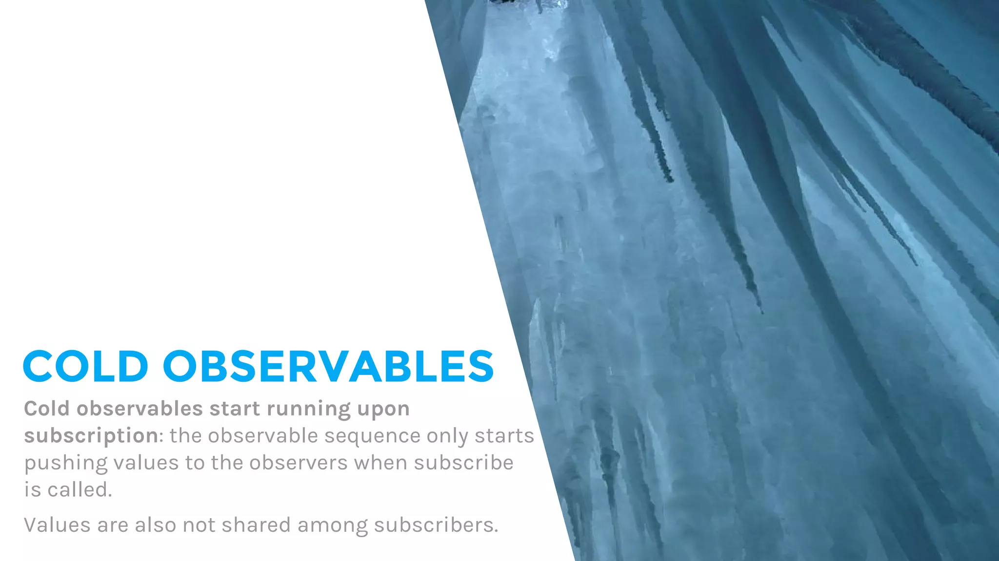 COLD OBSERVABLES
Cold observables start running upon
subscription: the observable sequence only starts
pushing values to the observers when subscribe
is called.
Values are also not shared among subscribers.
 