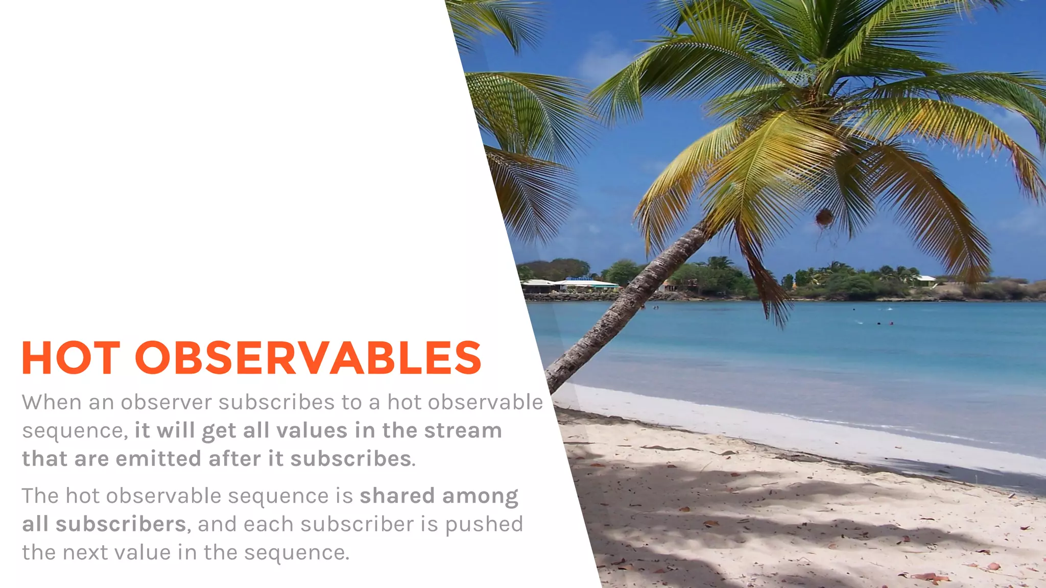 HOT OBSERVABLES
When an observer subscribes to a hot observable
sequence, it will get all values in the stream
that are emitted after it subscribes.
The hot observable sequence is shared among
all subscribers, and each subscriber is pushed
the next value in the sequence.
 