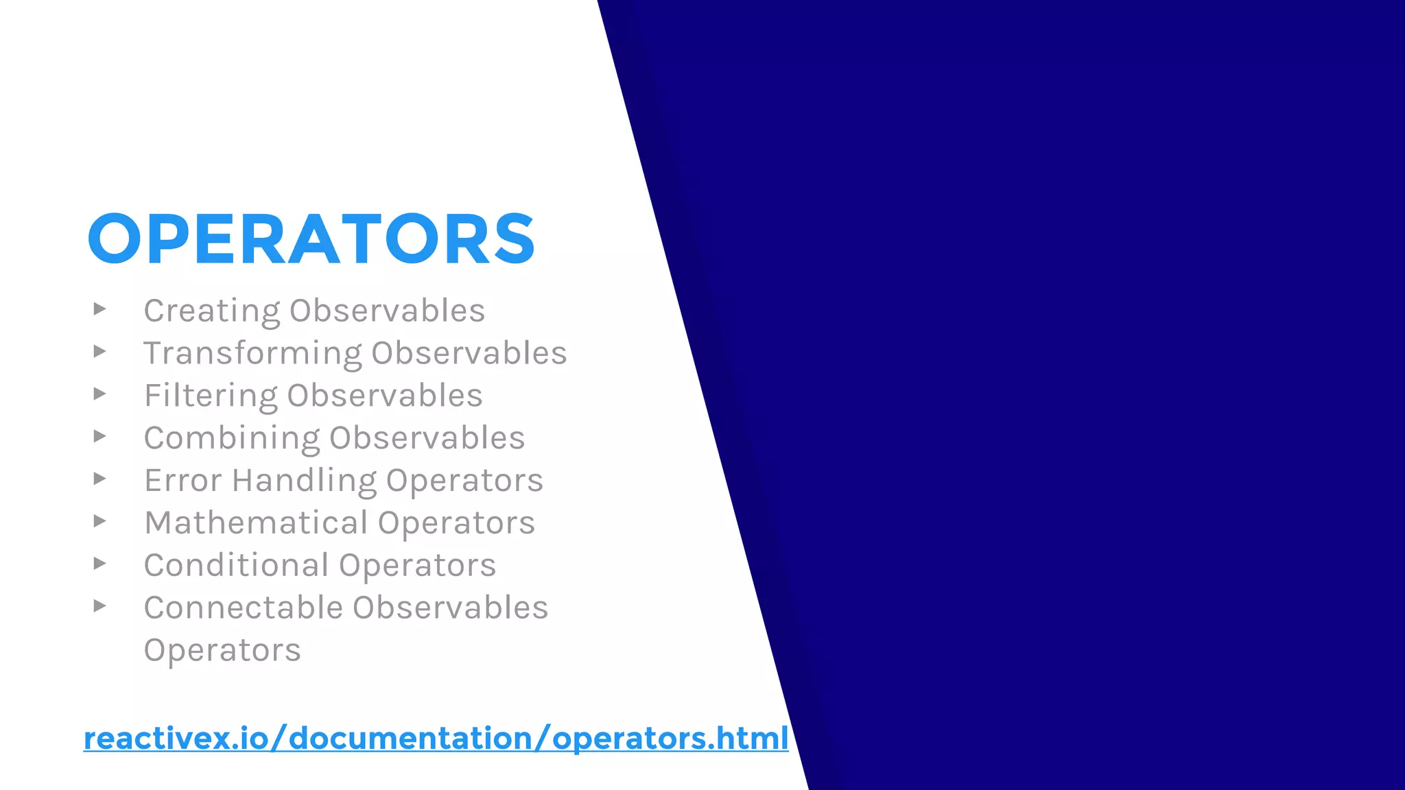 OPERATORS
▸ Creating Observables
▸ Transforming Observables
▸ Filtering Observables
▸ Combining Observables
▸ Error Handling Operators
▸ Mathematical Operators
▸ Conditional Operators
▸ Connectable Observables
Operators
reactivex.io/documentation/operators.html
 