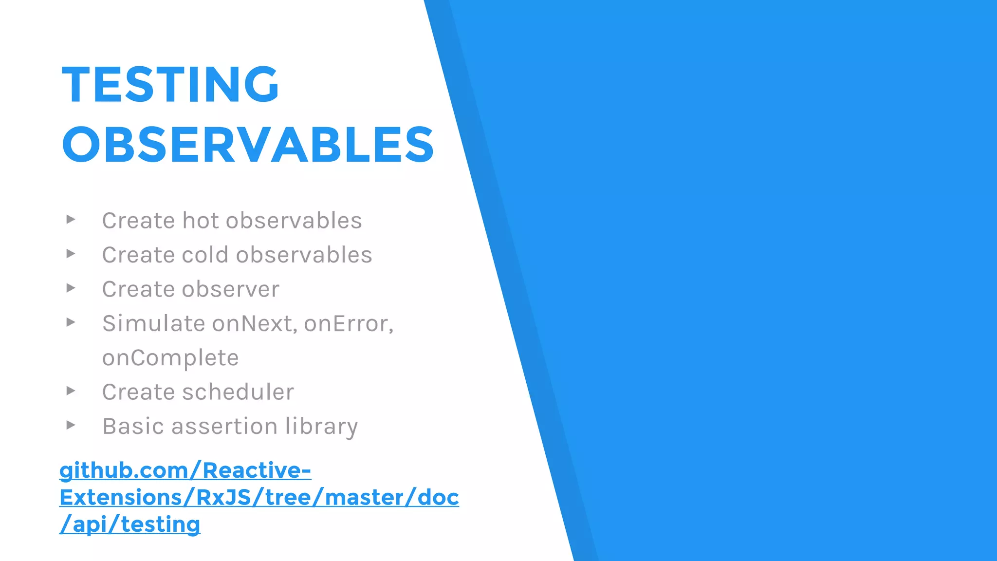 TESTING
OBSERVABLES
▸ Create hot observables
▸ Create cold observables
▸ Create observer
▸ Simulate onNext, onError,
onComplete
▸ Create scheduler
▸ Basic assertion library
github.com/Reactive-
Extensions/RxJS/tree/master/doc
/api/testing
 