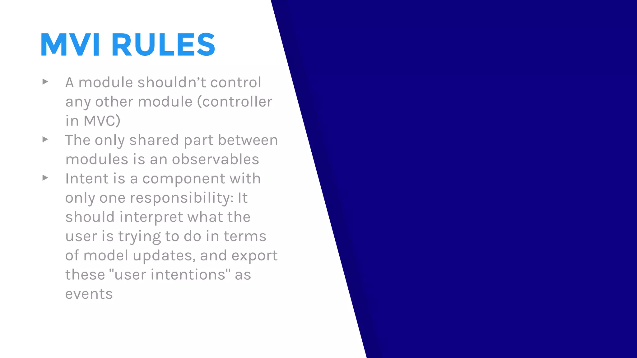 MVI RULES
▸ A module shouldn’t control
any other module (controller
in MVC)
▸ The only shared part between
modules is an observables
▸ Intent is a component with
only one responsibility: It
should interpret what the
user is trying to do in terms
of model updates, and export
these "user intentions" as
events
 