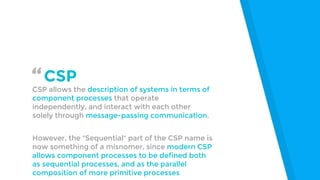 “CSP
CSP allows the description of systems in terms of
component processes that operate
independently, and interact with e...