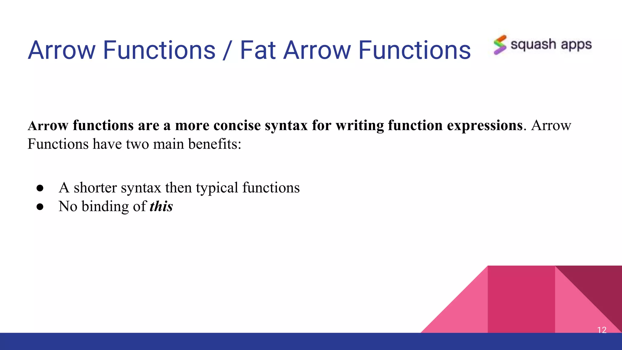Arrow Functions / Fat Arrow Functions
12
Arrow functions are a more concise syntax for writing function expressions. Arrow
Functions have two main benefits:
● A shorter syntax then typical functions
● No binding of this
 
