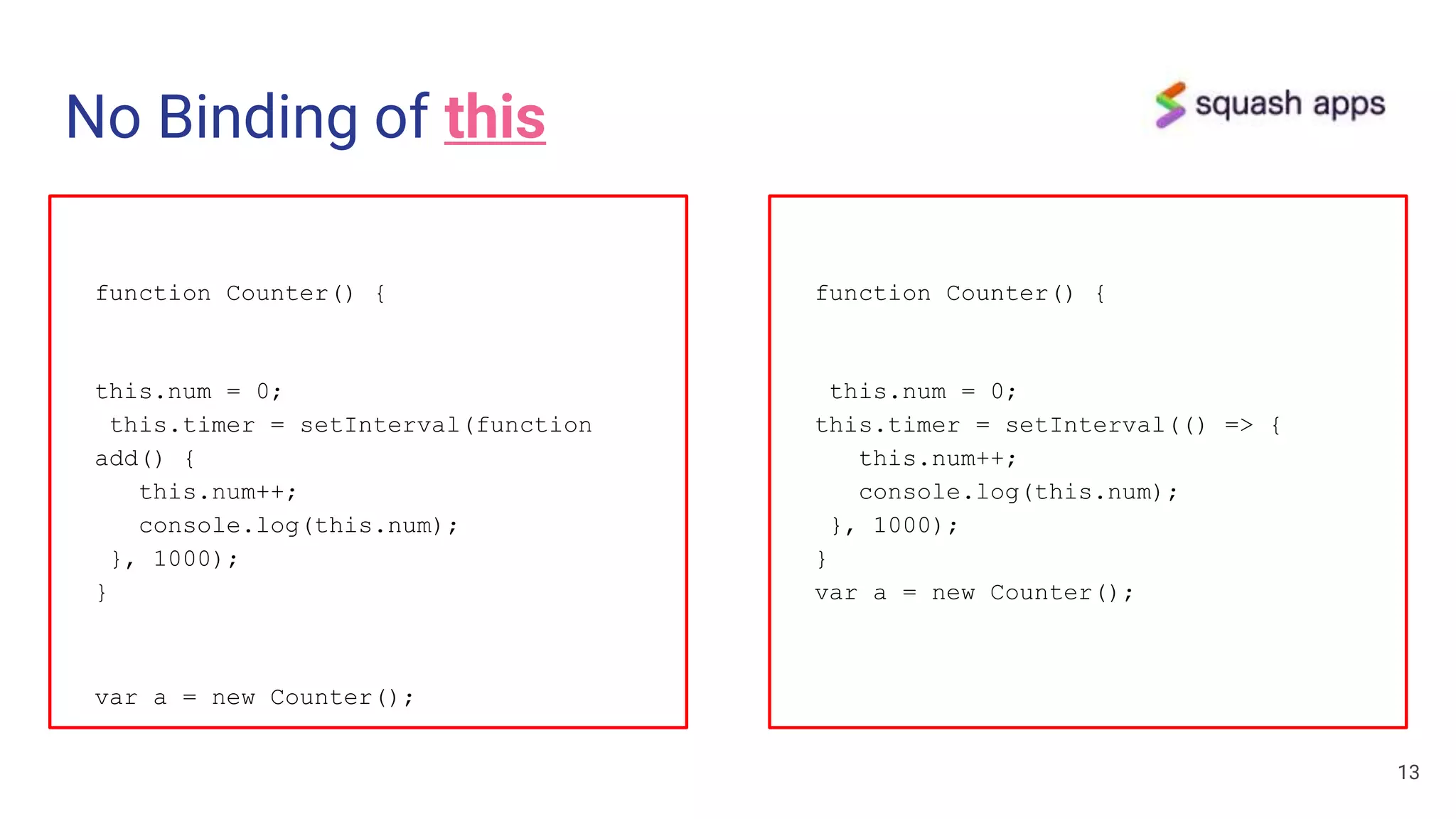 No Binding of this
function Counter() {
this.num = 0;
this.timer = setInterval(function
add() {
this.num++;
console.log(this.num);
}, 1000);
}
var a = new Counter();
13
function Counter() {
this.num = 0;
this.timer = setInterval(() => {
this.num++;
console.log(this.num);
}, 1000);
}
var a = new Counter();
 
