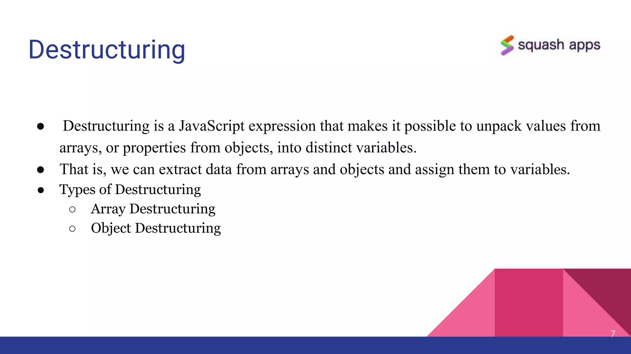 Destructuring
● Destructuring is a JavaScript expression that makes it possible to unpack values from
arrays, or properties from objects, into distinct variables.
● That is, we can extract data from arrays and objects and assign them to variables.
● Types of Destructuring
○ Array Destructuring
○ Object Destructuring
7
 