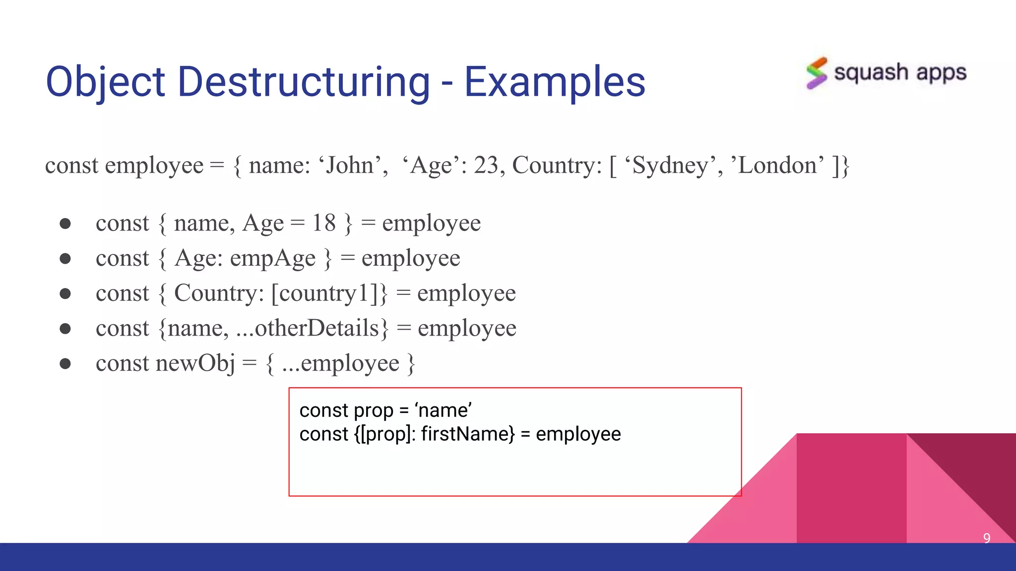 Object Destructuring - Examples
const employee = { name: ‘John’, ‘Age’: 23, Country: [ ‘Sydney’, ’London’ ]}
● const { name, Age = 18 } = employee
● const { Age: empAge } = employee
● const { Country: [country1]} = employee
● const {name, ...otherDetails} = employee
● const newObj = { ...employee }
9
const prop = ‘name’
const {[prop]: firstName} = employee
 
