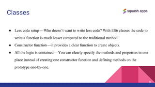 Classes
● Less code setup — Who doesn’t want to write less code? With ES6 classes the code to
write a function is much lesser compared to the traditional method.
● Constructor function — it provides a clear function to create objects.
● All the logic is contained — You can clearly specify the methods and properties in one
place instead of creating one constructor function and defining methods on the
prototype one-by-one.
10
 
