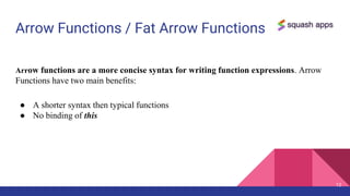 Arrow Functions / Fat Arrow Functions
12
Arrow functions are a more concise syntax for writing function expressions. Arrow
Functions have two main benefits:
● A shorter syntax then typical functions
● No binding of this
 