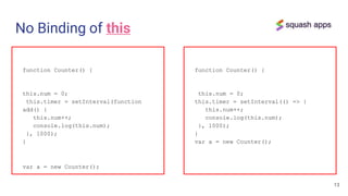 No Binding of this
function Counter() {
this.num = 0;
this.timer = setInterval(function
add() {
this.num++;
console.log(this.num);
}, 1000);
}
var a = new Counter();
13
function Counter() {
this.num = 0;
this.timer = setInterval(() => {
this.num++;
console.log(this.num);
}, 1000);
}
var a = new Counter();
 