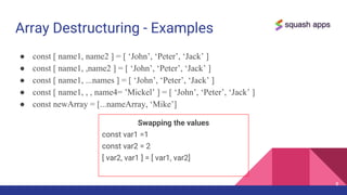 Array Destructuring - Examples
● const [ name1, name2 ] = [ ‘John’, ‘Peter’, ‘Jack’ ]
● const [ name1, ,name2 ] = [ ‘John’, ‘Peter’, ‘Jack’ ]
● const [ name1, ...names ] = [ ‘John’, ‘Peter’, ‘Jack’ ]
● const [ name1, , , name4= ’Mickel’ ] = [ ‘John’, ‘Peter’, ‘Jack’ ]
● const newArray = [...nameArray, ‘Mike’]
8
Swapping the values
const var1 =1
const var2 = 2
[ var2, var1 ] = [ var1, var2]
 