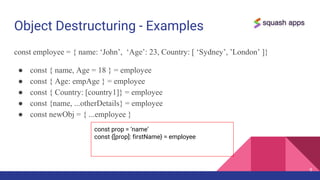 Object Destructuring - Examples
const employee = { name: ‘John’, ‘Age’: 23, Country: [ ‘Sydney’, ’London’ ]}
● const { name, Age = 18 } = employee
● const { Age: empAge } = employee
● const { Country: [country1]} = employee
● const {name, ...otherDetails} = employee
● const newObj = { ...employee }
9
const prop = ‘name’
const {[prop]: firstName} = employee
 