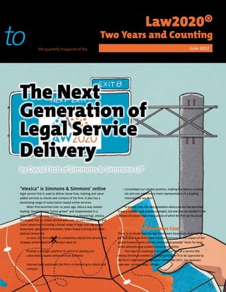 peer                                                                                            Law2020®
topeer         the quarterly magazine of ilta
                                                                 Two Years and Counting
                                                                                                                                      June 2012




 The Next
 Generation of
 Legal Service
 Delivery
 by David Fitch of Simmons & Simmons LLP

 “elexica” is Simmons & Simmons’ online                                      • Consolidate our market position, making the elexica content
                                                                             	
 legal service that is used to deliver know-how, training and value-           set and user experience more representative of a leading
 added services to clients and contacts of the firm. It also has a             international law firm
 developing range of subscription-based online services.
       When first launched over 10 years ago, elexica was market-               In January 2012, the next-generation elexica service was launched.
 leading. Despite being “home-grown” and implemented in a                 It was a complex (and ambitious) project, but one that has resulted in the
 very cost-effective way (some would say on a shoestring), elexica        delivery of a world-class online service of which the firm can be proud.
 developed into an online service with over 20,000 subscribers and
 7,000 resources (including a broad range of legal and regulatory
 know-how, specialized microsites, video-based training and video         Building the Business Case
 podcast resources).                                                      There is no doubt that the last three years have been challenging
       In 2010, the firm set out to completely rebuild the service. The   for business. Law firms have not been immune to the impact of the
 strategic drivers behind the project were to:                            global financial crisis and the pressures to provide “more for less”
                                                                          while attempting to protect overall profitability.
    • Provide a stronger platform on which to develop our
    	                                                                           The case for investing in the development of a service like
      subscription-based online services business                         elexica therefore needed to be compelling for it to be approved by
                                                                          the firm’s international executive committee (IEC). Our business
    • Improve (and automate) the firm’s e-marketing to clients and
    	                                                                     case was, in many ways, simple:
      contacts
 