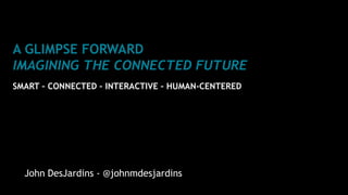 A GLIMPSE FORWARD
IMAGINING THE CONNECTED FUTURE
SMART – CONNECTED – INTERACTIVE – HUMAN-CENTERED
John DesJardins - @johnmdesjardins
 