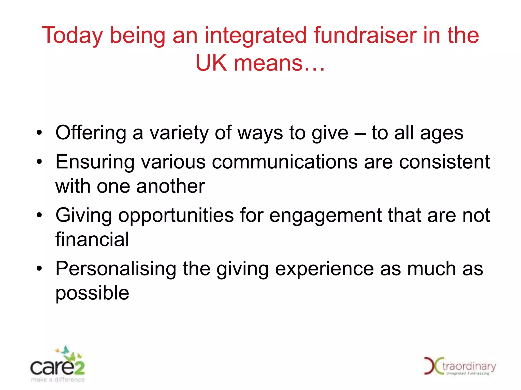 Today being an integrated fundraiser in the
UK means…
• Offering a variety of ways to give – to all ages
• Ensuring various communications are consistent
with one another
• Giving opportunities for engagement that are not
financial
• Personalising the giving experience as much as
possible

 
