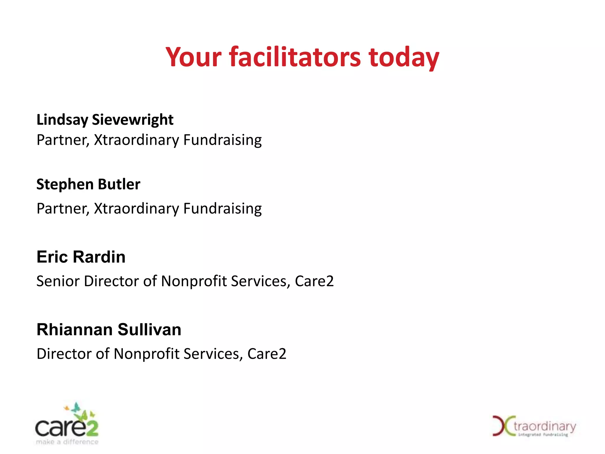 Your facilitators today
Lindsay Sievewright
Partner, Xtraordinary Fundraising
Stephen Butler
Partner, Xtraordinary Fundraising

Eric Rardin
Senior Director of Nonprofit Services, Care2
Rhiannan Sullivan
Director of Nonprofit Services, Care2

 