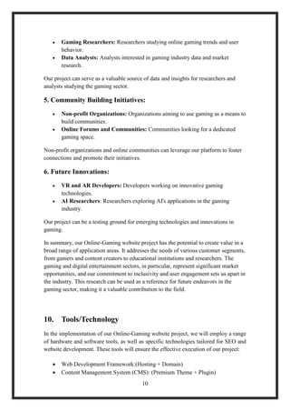 10
 Gaming Researchers: Researchers studying online gaming trends and user
behavior.
 Data Analysts: Analysts interested in gaming industry data and market
research.
Our project can serve as a valuable source of data and insights for researchers and
analysts studying the gaming sector.
5. Community Building Initiatives:
 Non-profit Organizations: Organizations aiming to use gaming as a means to
build communities.
 Online Forums and Communities: Communities looking for a dedicated
gaming space.
Non-profit organizations and online communities can leverage our platform to foster
connections and promote their initiatives.
6. Future Innovations:
 VR and AR Developers: Developers working on innovative gaming
technologies.
 AI Researchers: Researchers exploring AI's applications in the gaming
industry.
Our project can be a testing ground for emerging technologies and innovations in
gaming.
In summary, our Online-Gaming website project has the potential to create value in a
broad range of application areas. It addresses the needs of various customer segments,
from gamers and content creators to educational institutions and researchers. The
gaming and digital entertainment sectors, in particular, represent significant market
opportunities, and our commitment to inclusivity and user engagement sets us apart in
the industry. This research can be used as a reference for future endeavors in the
gaming sector, making it a valuable contribution to the field.
10. Tools/Technology
In the implementation of our Online-Gaming website project, we will employ a range
of hardware and software tools, as well as specific technologies tailored for SEO and
website development. These tools will ensure the effective execution of our project:
 Web Development Framework:(Hosting + Domain)
 Content Management System (CMS): (Premium Theme + Plugin)
 