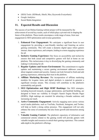 11
 (SEO) Tools: (SEMrush, Ahrefs, Moz, Keywords Everywhere)
 Google Analytics:
 Social Media Integration:
11. Expected Results and Discussion
The success of our Online-Gaming website project will be measured by the
achievement of several key results, each of which plays a pivotal role in shaping the
future of the platform. These results encompass a wide range of areas, from user
engagement to SEO optimization and revenue generation:
1. Enhanced User Engagement: We anticipate a significant boost in user
engagement by providing a user-friendly interface and fostering an active
gaming community. This will create a dynamic digital space where gamers
interact, share experiences, and compete, leading to a more engaging experience
for all.
2. Inclusive Gaming Experience: Our focus on accessibility and inclusivity
ensures that both casual and competitive gamers will feel at home on our
platform. This inclusiveness is key to diversifying the gaming community and
making it welcoming for all.
3. Regular Updates and Secure Environment: The commitment to regular
updates and maintaining a secure gaming environment addresses concerns
about stagnant content and security. Gamers can look forward to fresh and safe
gaming experiences, enhancing their trust in the platform.
4. Affiliate Marketing Revenue: The incorporation of affiliate marketing
modules for in-game items and digital products is expected to generate a
significant revenue stream. This revenue will contribute to the platform's
sustainability and growth.
5. SEO Optimization and High SERP Rankings: Our SEO strategies,
including keyword research, on-page optimization, and backlink building, are
designed to boost our visibility in Google's Search Engine Results Pages
(SERPs). High rankings are essential for attracting a broader audience and
increasing our reach.
6. Active Community Engagement: Actively engaging users across various
social media platforms, such as YouTube, Facebook, Instagram, and Twitter,
will help us build a strong online presence. This engagement will not only
enhance the sense of community but also foster growth and interaction among
users.
7. Valuable Gaming Content: The platform's repository of informative and
commercial articles related to the gaming world will provide gamers with
valuable insights and resources to enrich their gaming experience. This content
adds depth to the platform's offerings.
 