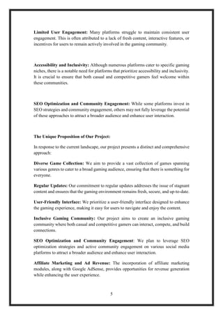 5
Limited User Engagement: Many platforms struggle to maintain consistent user
engagement. This is often attributed to a lack of fresh content, interactive features, or
incentives for users to remain actively involved in the gaming community.
Accessibility and Inclusivity: Although numerous platforms cater to specific gaming
niches, there is a notable need for platforms that prioritize accessibility and inclusivity.
It is crucial to ensure that both casual and competitive gamers feel welcome within
these communities.
SEO Optimization and Community Engagement: While some platforms invest in
SEO strategies and community engagement, others may not fully leverage the potential
of these approaches to attract a broader audience and enhance user interaction.
The Unique Proposition of Our Project:
In response to the current landscape, our project presents a distinct and comprehensive
approach:
Diverse Game Collection: We aim to provide a vast collection of games spanning
various genres to cater to a broad gaming audience, ensuring that there is something for
everyone.
Regular Updates: Our commitment to regular updates addresses the issue of stagnant
content and ensures that the gaming environment remains fresh, secure, and up-to-date.
User-Friendly Interface: We prioritize a user-friendly interface designed to enhance
the gaming experience, making it easy for users to navigate and enjoy the content.
Inclusive Gaming Community: Our project aims to create an inclusive gaming
community where both casual and competitive gamers can interact, compete, and build
connections.
SEO Optimization and Community Engagement: We plan to leverage SEO
optimization strategies and active community engagement on various social media
platforms to attract a broader audience and enhance user interaction.
Affiliate Marketing and Ad Revenue: The incorporation of affiliate marketing
modules, along with Google AdSense, provides opportunities for revenue generation
while enhancing the user experience.
 