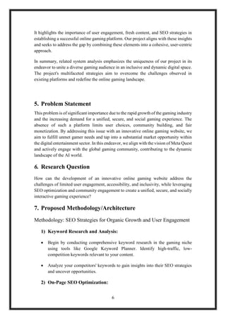 6
It highlights the importance of user engagement, fresh content, and SEO strategies in
establishing a successful online gaming platform. Our project aligns with these insights
and seeks to address the gap by combining these elements into a cohesive, user-centric
approach.
In summary, related system analysis emphasizes the uniqueness of our project in its
endeavor to unite a diverse gaming audience in an inclusive and dynamic digital space.
The project's multifaceted strategies aim to overcome the challenges observed in
existing platforms and redefine the online gaming landscape.
5. Problem Statement
This problem is of significant importance due to the rapid growth of the gaming industry
and the increasing demand for a unified, secure, and social gaming experience. The
absence of such a platform limits user choices, community building, and fair
monetization. By addressing this issue with an innovative online gaming website, we
aim to fulfill unmet gamer needs and tap into a substantial market opportunity within
the digital entertainment sector. In this endeavor, we align with the vision of Meta Quest
and actively engage with the global gaming community, contributing to the dynamic
landscape of the AI world.
6. Research Question
How can the development of an innovative online gaming website address the
challenges of limited user engagement, accessibility, and inclusivity, while leveraging
SEO optimization and community engagement to create a unified, secure, and socially
interactive gaming experience?
7. Proposed Methodology/Architecture
Methodology: SEO Strategies for Organic Growth and User Engagement
1) Keyword Research and Analysis:
 Begin by conducting comprehensive keyword research in the gaming niche
using tools like Google Keyword Planner. Identify high-traffic, low-
competition keywords relevant to your content.
 Analyze your competitors' keywords to gain insights into their SEO strategies
and uncover opportunities.
2) On-Page SEO Optimization:
 