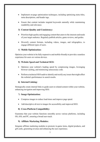 7
 Implement on-page optimization techniques, including optimizing meta titles,
meta descriptions, and header tags.
 Ensure that content includes targeted keywords naturally while maintaining
readability and relevance.
3) Content Quality and Consistency:
 Prioritize high-quality and engaging content that caters to the interests and needs
of your target audience. Regularly publish articles, game reviews, and guides.
 Diversify content formats, including videos, images, and infographics, to
engage different types of users.
4) Mobile Optimization:
Optimize your website to be fully responsive and mobile-friendly to provide a seamless
experience for users on various devices.
5) Website Speed and Technical SEO:
 Optimize your website's loading speed by compressing images, leveraging
browser caching, and minimizing unnecessary code.
 Perform a technical SEO audit to identify and rectify any issues that might affect
the website's performance in search results.
6) Internal Linking:
Strategically create internal links to guide users to related content within your website,
enhancing navigation and improving SEO.
7) Image Optimization:
 Compress images to reduce load times and improve page speed.
 Add descriptive alt text to images for accessibility and improved SEO.
8) Cross-Platform Compatibility:
Guarantee that your website functions smoothly across various platforms, including
OS, iOS, and PC, ensuring a broad user reach.
9) Affiliate Marketing Modules:
Integrate affiliate marketing modules to promote in-game items, digital products, and
gift cards, generating revenue and enhancing the user experience.
 