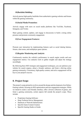 8
10)Backlink Building:
Actively pursue high-quality backlinks from authoritative gaming websites and forums
within the gaming community.
11)Social Media Promotion:
Actively engage with users on social media platforms like YouTube, Facebook,
Instagram, and Twitter.
Share gaming content, updates, and engage in discussions to build a strong online
presence and promote community engagement.
12)User Engagement Features:
Promote user interaction by implementing features such as social sharing buttons,
forums, chat rooms, and multiplayer game options.
13)Regular Monitoring and Analysis:
Continuously monitor the website's performance in search engine results and user
engagement metrics. Use analytics tools to gather insights and adjust the strategy
accordingly.
By following these SEO strategies and engagement techniques, you can optimize your
website for search engines, attract a broader audience, and foster a thriving online
gaming community. Consistency, high-quality content, and active engagement will be
key to your project's success.
8. Project Scope
The project's scope primarily revolves around the design and development of an Online-
Gaming website, focusing on SEO optimization and user engagement strategies. While
we intend to create a user-friendly interface, offer a diverse collection of games, and
foster a gaming community, certain aspects fall outside the project's scope. These
include:
 Proprietary Gaming Software:
 Deep Technical Server Management:
 Hardware or Network Infrastructure:
 Specific Game Content Creation
 Specific Gaming Studio or Guide:
 