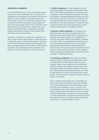 12
Hunting for complexity
As solar transitions into a more conventional energy
resource at cost-competitive levels, we believe the
capabilities and strengths of incumbents will become
relatively more valuable as complexity goes up in
certain areas (Figure 7). Further, the pure-play solar
companies that tend to project-finance project as-
sets with high leverage will be more restricted in how
much exposure they can take to market risks, and
also be at a disadvantage in regards to managing
greater operational complexity and interface risks
with other infrastructure assets.
Therefore, we believe it is timely for incumbents to
take a closer look at opportunities in utility solar, and
in particular seek out areas where higher complexity
can be found. The opportunities and strategies will
also vary depending on an incumbent's starting point
(Figure 8). At an aggregate level, we believe com-
plexity can be found along three main dimensions:
1.	 Market complexity: As solar expands into new
emerging markets, some types of incumbents may
have a competitive advantage over pure-play solar
companies. Larger infrastructure projects in emerg-
ing markets, negotiated bilaterally outside strict auc-
tion regimes, represent the kind of complexity that
incumbents prefer, and where margins are likely to
be healthier. Oil & gas companies, for example, have
a global footprint that can be leveraged to unlock
markets and projects not available to others.
2.	Business model complexity: As mandates and
subsidies phase out, the solar market will move
beyond the standard 20-year PPA. Incumbents can
leverage their balance sheets and capabilities to
structure the power offtake more flexibly according
to market needs. The capabilities required to struc-
ture and operate portfolios with a mix of offtake
arrangements and flexible (corporate) PPAs go
beyond what most pure-play solar companies are set
up to do. Partly merchant market risk, for instance,
will be challenging to debt finance, and play into the
strengths of traditional utilities.
3.	Technology complexity: New types of technol-
ogies and project types are emerging, where solar
is incorporated and optimised as part of a more
complex system. Such projects will include hybrid
systems (solar/wind), storage solutions with a mar-
ket-based offtake arrangement, projects that com-
bine distributed and centralised systems, etc. Again,
as solar becomes a mature technology, the natural
owners of the generation capacity will look more like
today's incumbents.
Solar is rapidly transitioning into a mainstream en-
ergy source, while incumbents have been hesitant
to drive this development. We believe that as solar
becomes cost-competitive and, as a result, more
market-based, there will be opportunities for incum-
bents to play a larger role. Now is the time to under-
stand the implications and define the solar strategy
in a larger perspective. Looking for complexity along
three key dimensions – market, business model and
technology – is a sensible place to start.
 