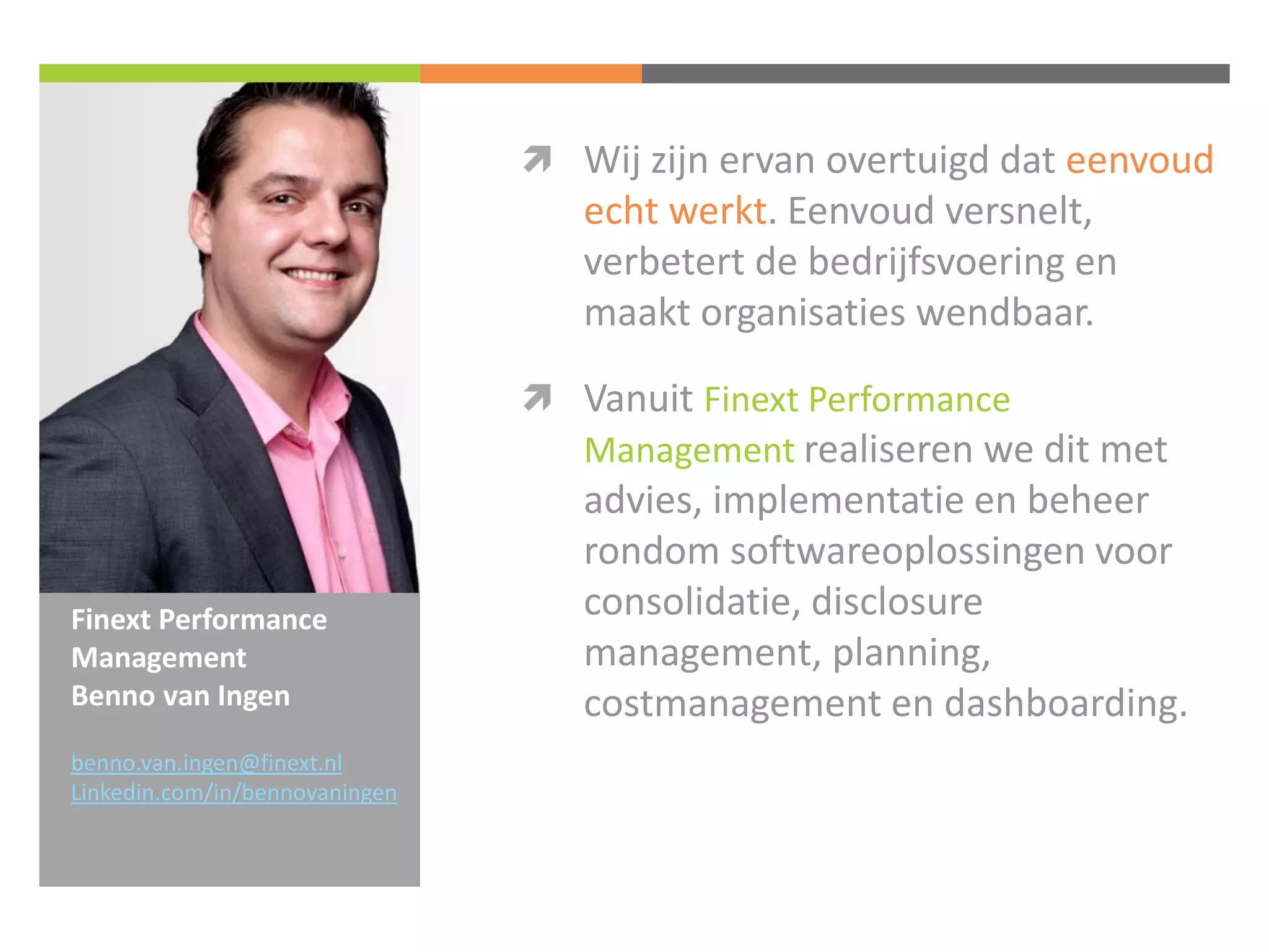Finext Performance Management Benno van Ingen 
Wij zijn ervan overtuigd dat eenvoud echt werkt. Eenvoud versnelt, verbetert de bedrijfsvoering en maakt organisaties wendbaar. 
Vanuit Finext Performance Management realiseren we dit met advies, implementatie en beheer rondom softwareoplossingen voor consolidatie, disclosure management, planning, costmanagement en dashboarding. 
benno.van.ingen@finext.nl 
Linkedin.com/in/bennovaningen 