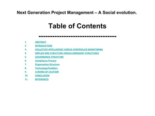 Next Generation Project Management – A Social evolution.
Table of Contents
----------------------------------
1. ABSTRACT
2. INTRODUCTION
3. COLLECTIVE INTELLIGENCE VERSUS CONTROLLED MONITORING
4. IMPLIED ORG STRUCTURE VERSUS EMERGENT STRUCTURES
5. GOVERNANCE STRUCTURE
6. Compliance Process
7. Organization Structure
8. Technology/Enablers
9. A WORD OF CAUTION
10. CONCLUSION
11. REFERENCES
 