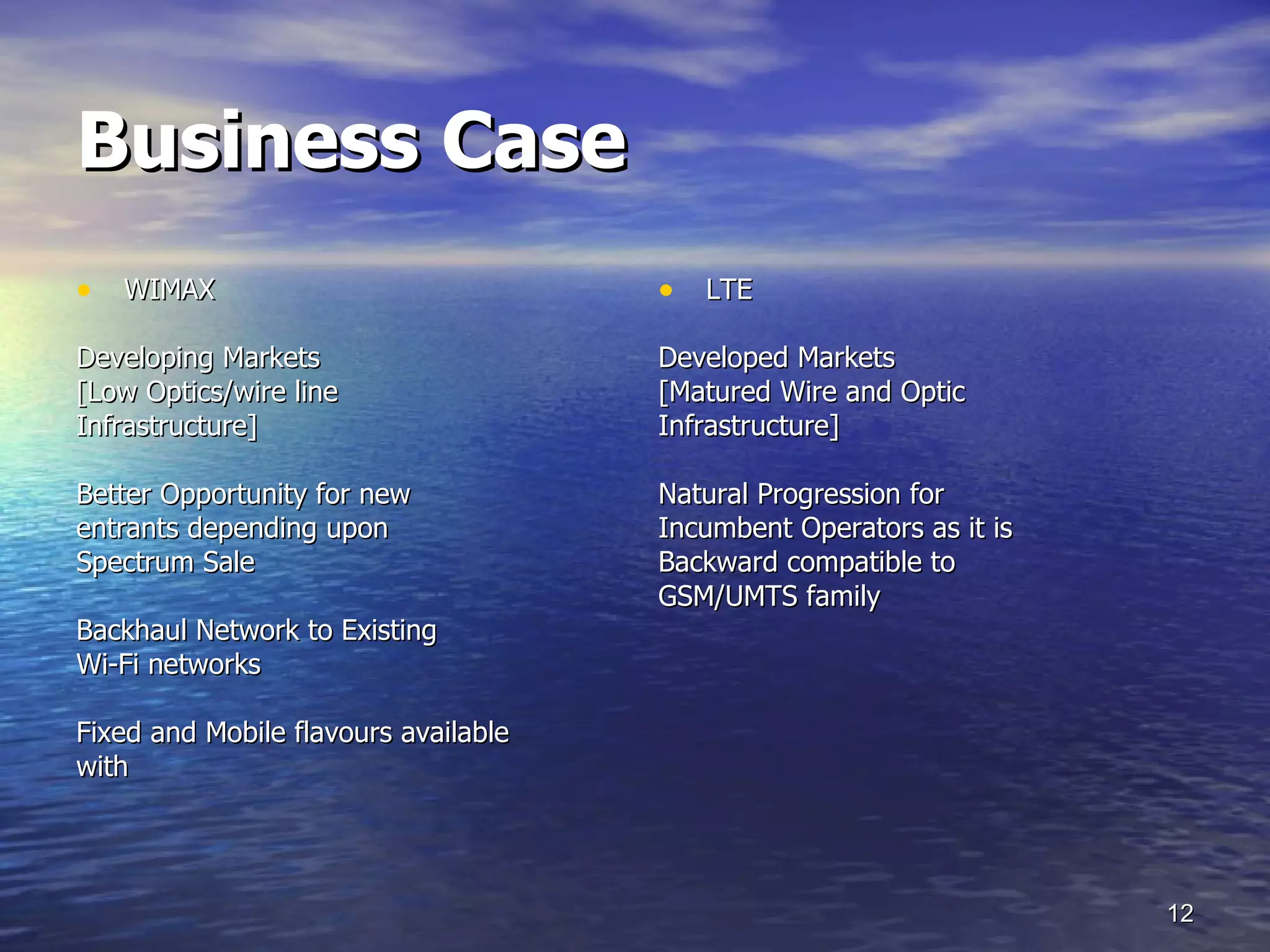 Business Case WIMAX Developing Markets [Low Optics/wire line Infrastructure] Better Opportunity for new entrants depending upon Spectrum Sale Backhaul Network to Existing  Wi-Fi networks Fixed and Mobile flavours available  with  LTE Developed Markets  [Matured Wire and Optic Infrastructure] Natural Progression for Incumbent Operators as it is Backward compatible to GSM/UMTS family 