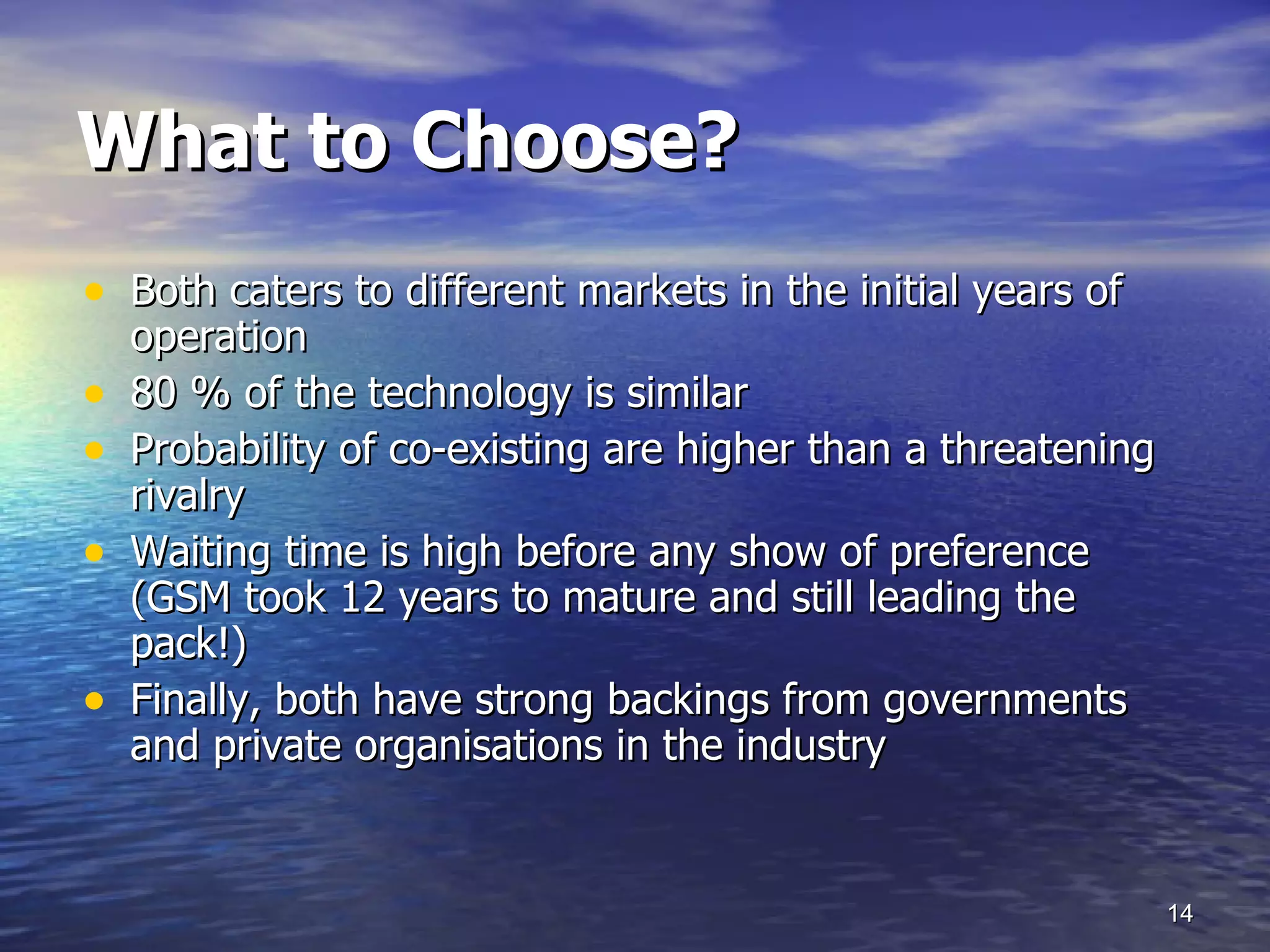 What to Choose? Both caters to different markets in the initial years of operation 80 % of the technology is similar  Probability of co-existing are higher than a threatening rivalry Waiting time is high before any show of preference (GSM took 12 years to mature and still leading the pack!) Finally, both have strong backings from governments and private organisations in the industry 