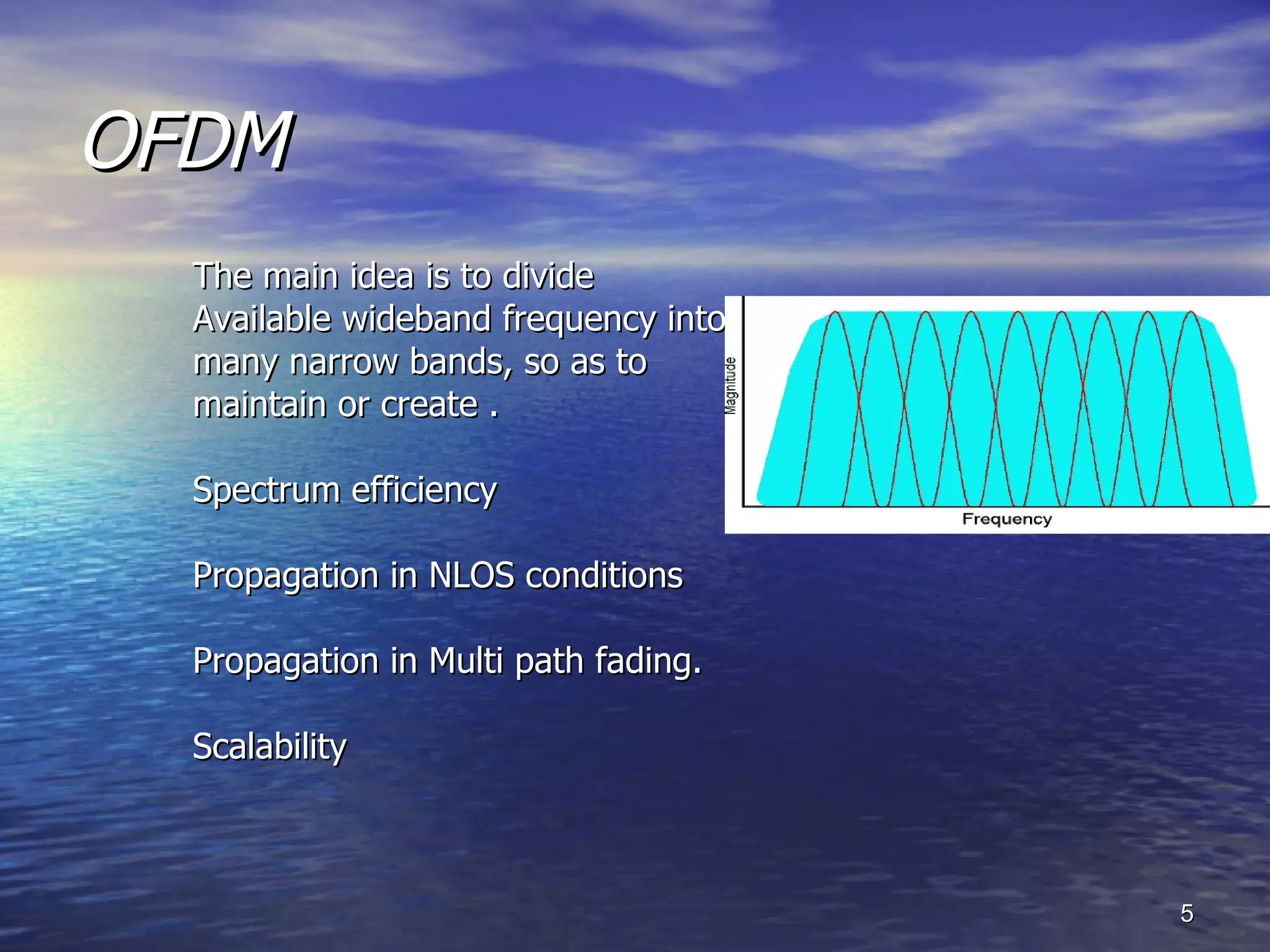 OFDM The main idea is to divide Available wideband frequency into  many narrow bands, so as to maintain or create . Spectrum efficiency Propagation in NLOS conditions Propagation in Multi path fading. Scalability 