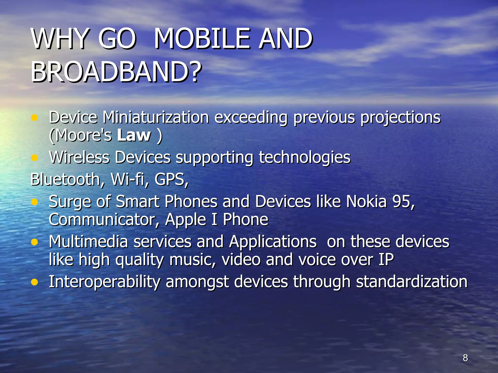 WHY GO  MOBILE AND BROADBAND? Device Miniaturization exceeding previous projections ( Moore's  Law  ) Wireless Devices supporting technologies Bluetooth, Wi-fi, GPS,  Surge of Smart Phones and Devices like Nokia 95, Communicator, Apple I Phone Multimedia services and Applications  on these devices like high quality music, video and voice over IP Interoperability amongst devices through standardization  